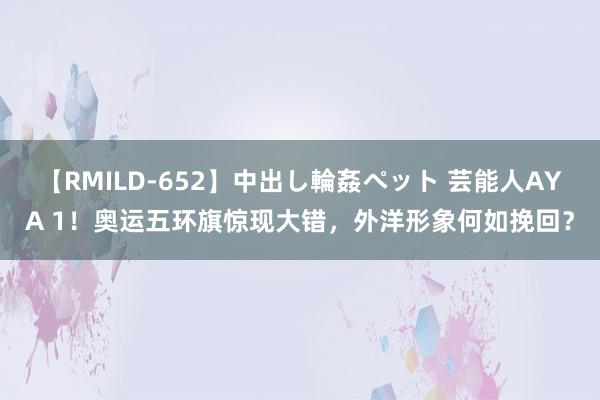 【RMILD-652】中出し輪姦ペット 芸能人AYA 1！奥运五环旗惊现大错，外洋形象何如挽回？