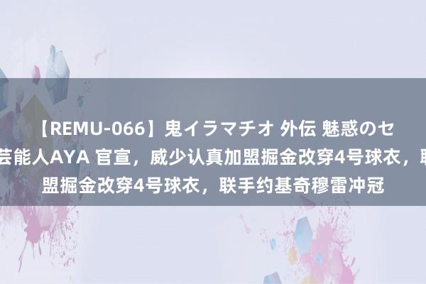 【REMU-066】鬼イラマチオ 外伝 魅惑のセクシーイラマチオ 芸能人AYA 官宣，威少认真加盟掘金改穿4号球衣，联手约基奇穆雷冲冠