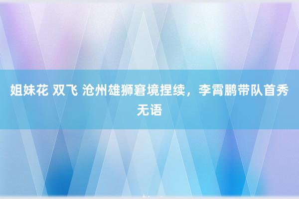 姐妹花 双飞 沧州雄狮窘境捏续，李霄鹏带队首秀无语