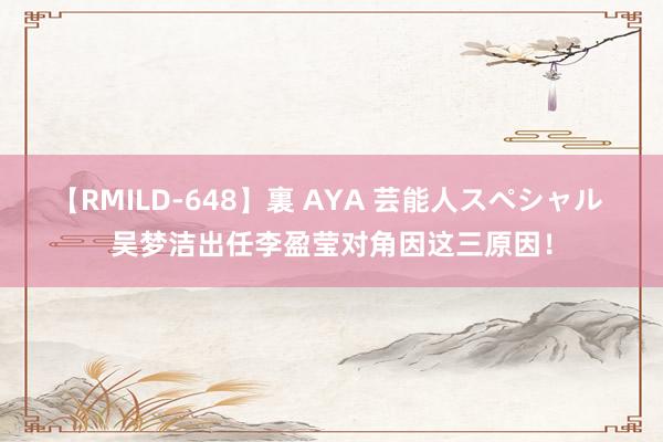 【RMILD-648】裏 AYA 芸能人スペシャル 吴梦洁出任李盈莹对角因这三原因！