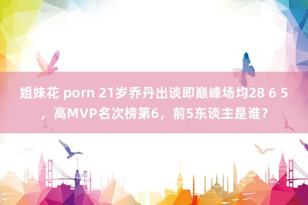 姐妹花 porn 21岁乔丹出谈即巅峰场均28 6 5，高MVP名次榜第6，前5东谈主是谁？