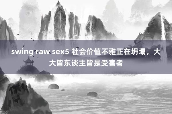 swing raw sex5 社会价值不雅正在坍塌，大大皆东谈主皆是受害者