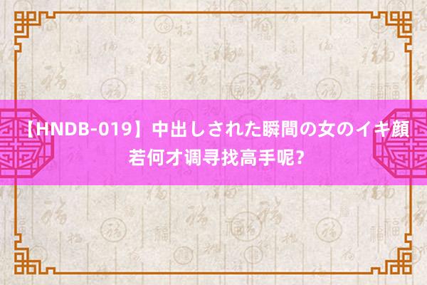 【HNDB-019】中出しされた瞬間の女のイキ顔 若何才调寻找高手呢？