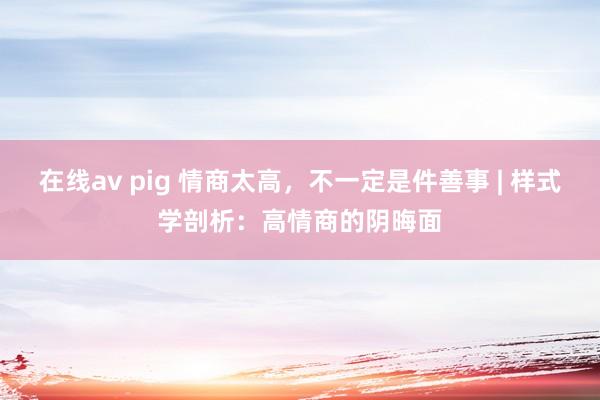 在线av pig 情商太高，不一定是件善事 | 样式学剖析：高情商的阴晦面