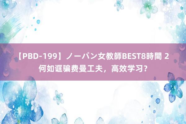 【PBD-199】ノーパン女教師BEST8時間 2 何如诓骗费曼工夫，高效学习？