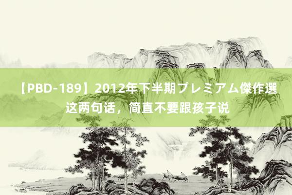 【PBD-189】2012年下半期プレミアム傑作選 这两句话，简直不要跟孩子说