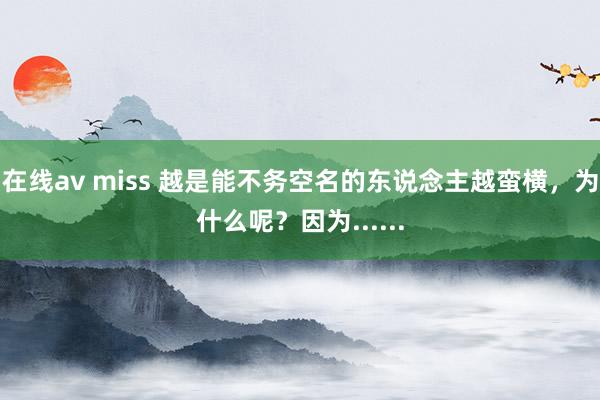 在线av miss 越是能不务空名的东说念主越蛮横，为什么呢？因为......