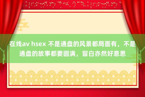 在线av hsex 不是通盘的风景都局面有，不是通盘的故事都要圆满，留白亦然好意思