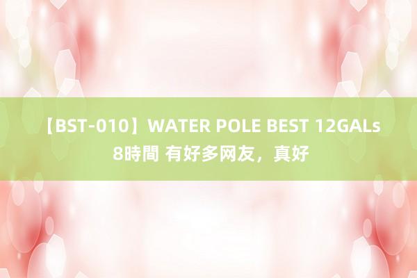 【BST-010】WATER POLE BEST 12GALs 8時間 有好多网友，真好