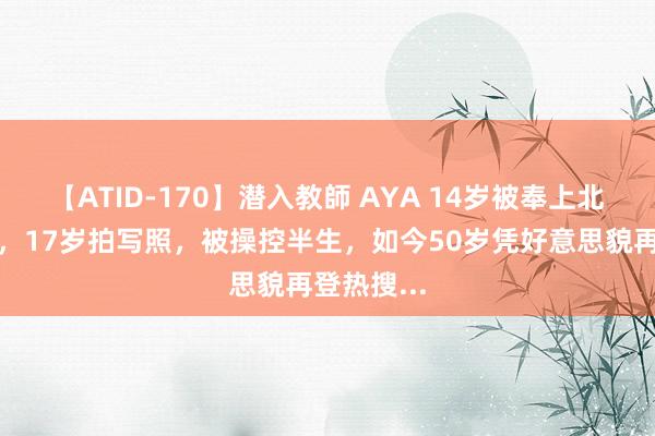 【ATID-170】潜入教師 AYA 14岁被奉上北野武的床，17岁拍写照，被操控半生，如今50岁凭好意思貌再登热搜...