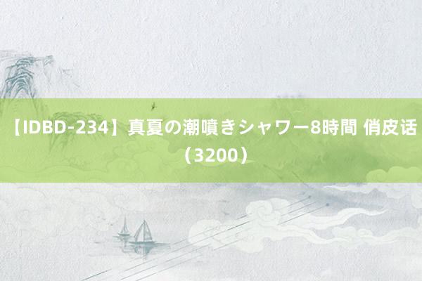 【IDBD-234】真夏の潮噴きシャワー8時間 俏皮话（3200）