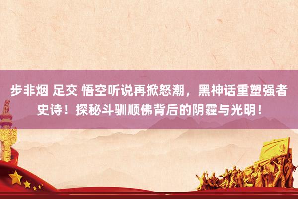 步非烟 足交 悟空听说再掀怒潮，黑神话重塑强者史诗！探秘斗驯顺佛背后的阴霾与光明！