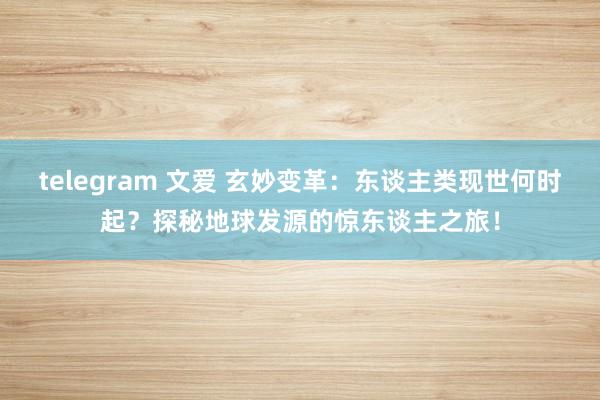 telegram 文爱 玄妙变革：东谈主类现世何时起？探秘地球发源的惊东谈主之旅！