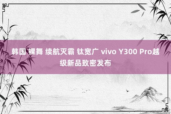 韩国 裸舞 续航灭霸 钛宽广 vivo Y300 Pro越级新品致密发布