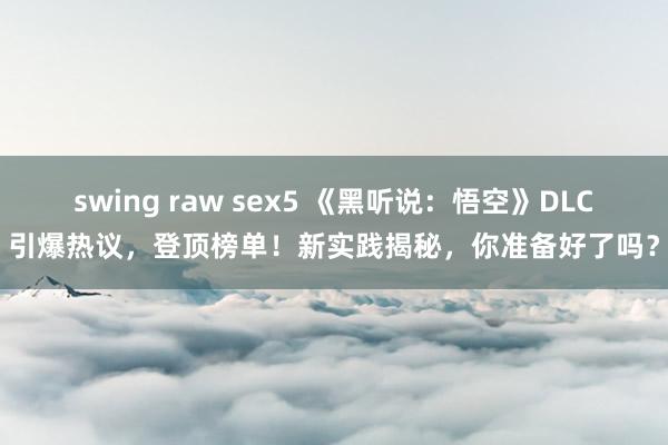 swing raw sex5 《黑听说：悟空》DLC引爆热议，登顶榜单！新实践揭秘，你准备好了吗？