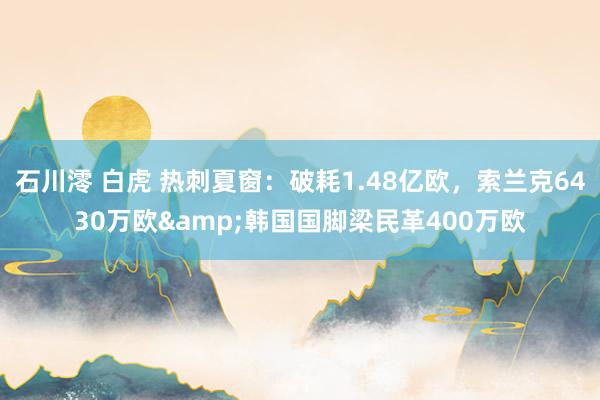 石川澪 白虎 热刺夏窗：破耗1.48亿欧，索兰克6430万欧&韩国国脚梁民革400万欧