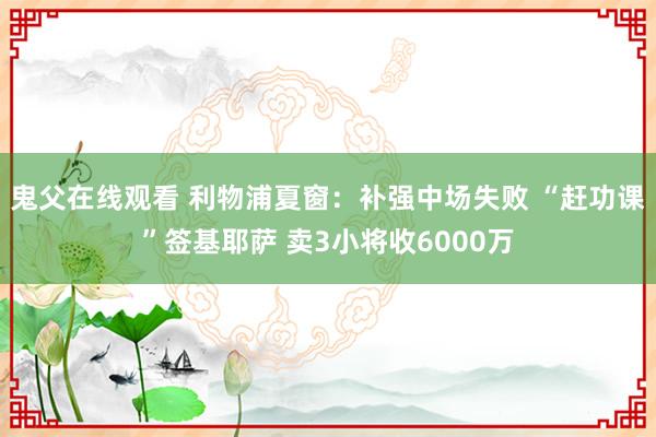 鬼父在线观看 利物浦夏窗：补强中场失败 “赶功课”签基耶萨 卖3小将收6000万