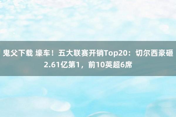 鬼父下载 壕车！五大联赛开销Top20：切尔西豪砸2.61亿第1，前10英超6席