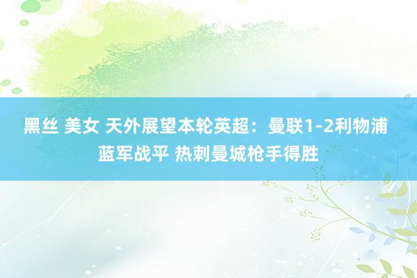 黑丝 美女 天外展望本轮英超：曼联1-2利物浦 蓝军战平 热刺曼城枪手得胜