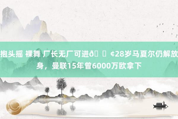 抱头摇 裸舞 厂长无厂可进?28岁马夏尔仍解放身，曼联15年曾6000万欧拿下