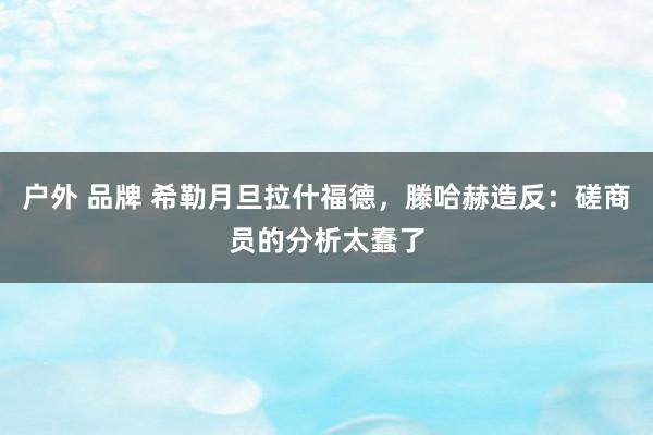 户外 品牌 希勒月旦拉什福德，滕哈赫造反：磋商员的分析太蠢了