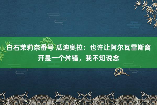 白石茉莉奈番号 瓜迪奥拉：也许让阿尔瓦雷斯离开是一个舛错，我不知说念