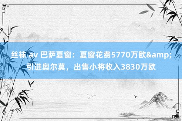 丝袜 av 巴萨夏窗：夏窗花费5770万欧&引进奥尔莫，出售小将收入3830万欧