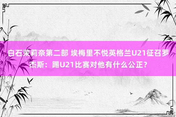 白石茉莉奈第二部 埃梅里不悦英格兰U21征召罗杰斯：踢U21比赛对他有什么公正？