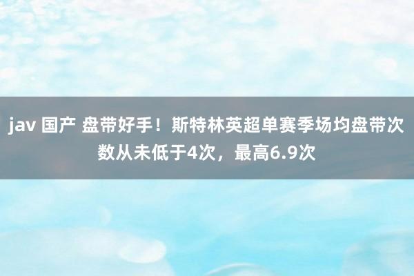 jav 国产 盘带好手！斯特林英超单赛季场均盘带次数从未低于4次，最高6.9次