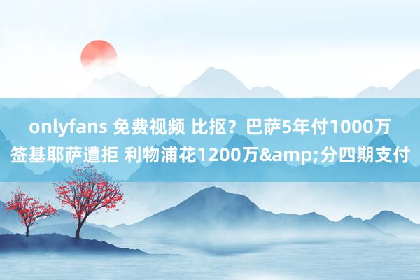 onlyfans 免费视频 比抠？巴萨5年付1000万签基耶萨遭拒 利物浦花1200万&分四期支付