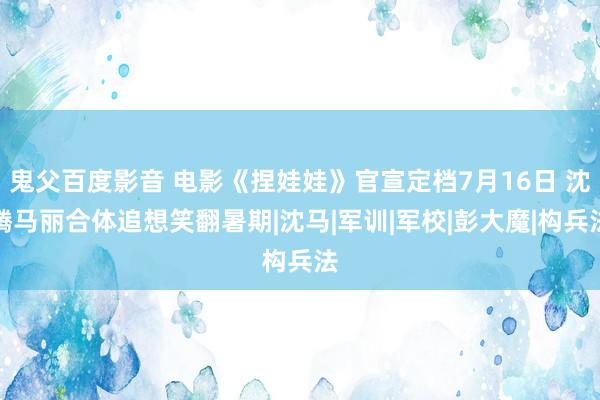 鬼父百度影音 电影《捏娃娃》官宣定档7月16日 沈腾马丽合体追想笑翻暑期|沈马|军训|军校|彭大魔|构兵法