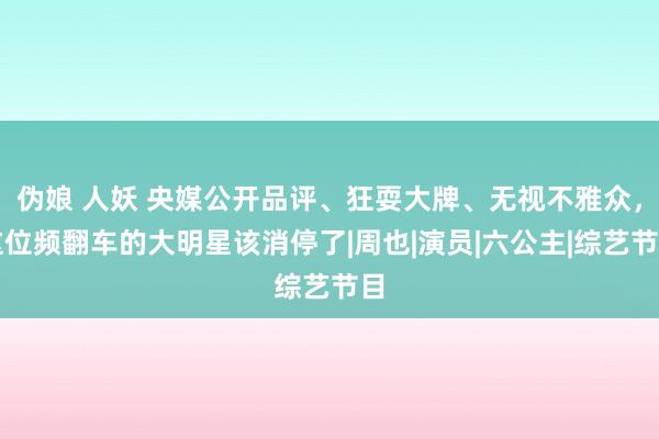 伪娘 人妖 央媒公开品评、狂耍大牌、无视不雅众，这位频翻车的大明星该消停了|周也|演员|六公主|综艺节目