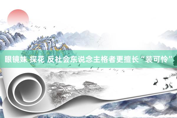 眼镜妹 探花 反社会东说念主格者更擅长“装可怜”