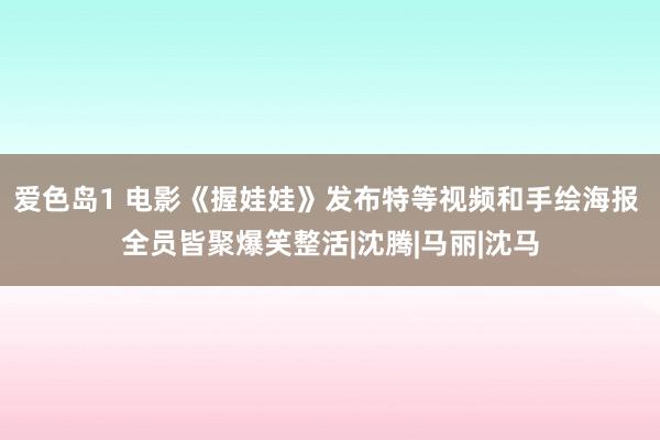 爱色岛1 电影《握娃娃》发布特等视频和手绘海报 全员皆聚爆笑整活|沈腾|马丽|沈马