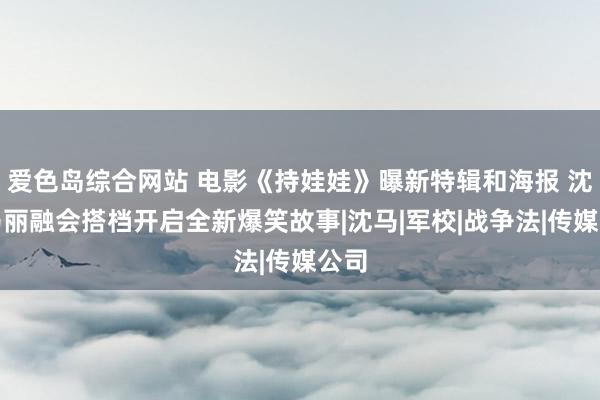 爱色岛综合网站 电影《持娃娃》曝新特辑和海报 沈腾马丽融会搭档开启全新爆笑故事|沈马|军校|战争法|传媒公司