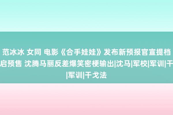 范冰冰 女同 电影《合手娃娃》发布新预报官宣提档并开启预售 沈腾马丽反差爆笑密梗输出|沈马|军校|军训|干戈法