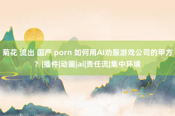 菊花 流出 国产 porn 如何用AI劝服游戏公司的甲方？|插件|动画|ai|责任流|集中环境