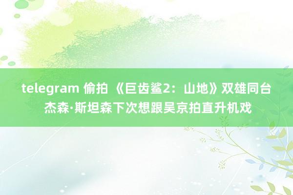 telegram 偷拍 《巨齿鲨2：山地》双雄同台 杰森·斯坦森下次想跟吴京拍直升机戏