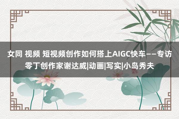 女同 视频 短视频创作如何搭上AIGC快车——专访零丁创作家谢达威|动画|写实|小岛秀夫