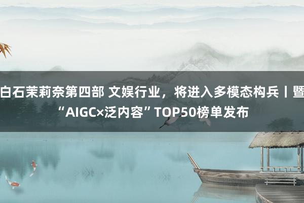 白石茉莉奈第四部 文娱行业，将进入多模态构兵丨暨“AIGC×泛内容”TOP50榜单发布