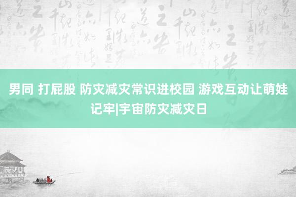 男同 打屁股 防灾减灾常识进校园 游戏互动让萌娃记牢|宇宙防灾减灾日