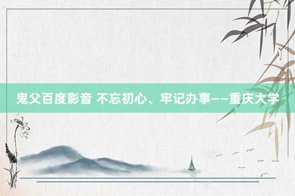 鬼父百度影音 不忘初心、牢记办事——重庆大学