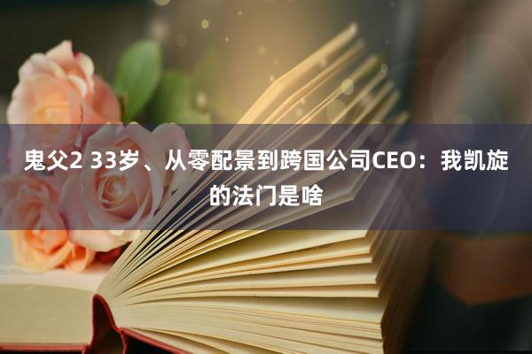 鬼父2 33岁、从零配景到跨国公司CEO：我凯旋的法门是啥