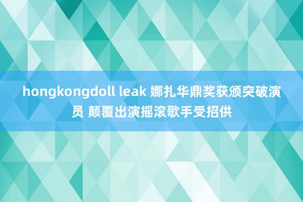 hongkongdoll leak 娜扎华鼎奖获颁突破演员 颠覆出演摇滚歌手受招供