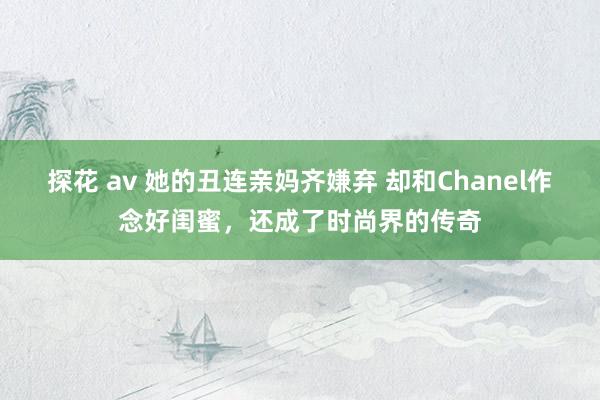 探花 av 她的丑连亲妈齐嫌弃 却和Chanel作念好闺蜜，还成了时尚界的传奇