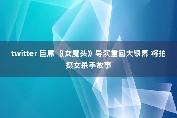 twitter 巨屌 《女魔头》导演重回大银幕 将拍摄女杀手故事