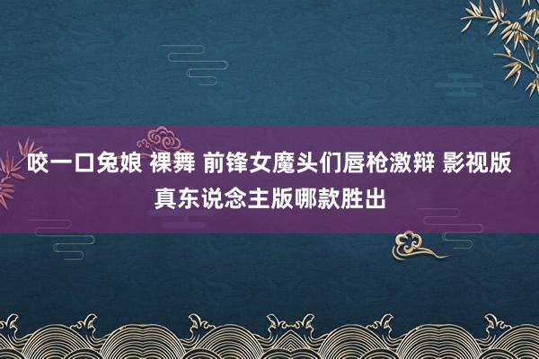 咬一口兔娘 裸舞 前锋女魔头们唇枪激辩 影视版真东说念主版哪款胜出