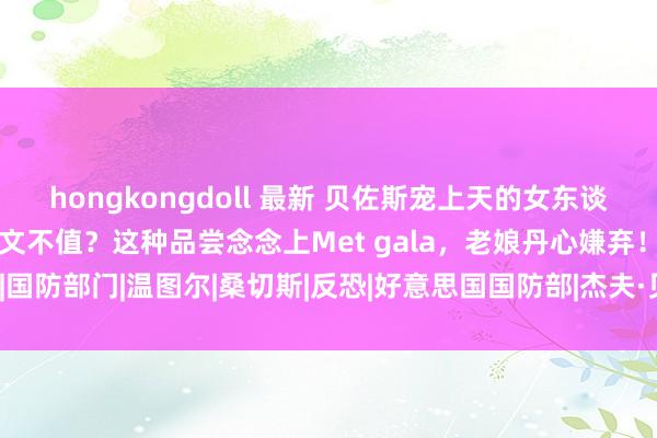 hongkongdoll 最新 贝佐斯宠上天的女东谈主，被先锋女魔头贬得一文不值？这种品尝念念上Met gala，老娘丹心嫌弃！|国防部门|温图尔|桑切斯|反恐|好意思国国防部|杰夫·贝索斯|vogue|特种戎行