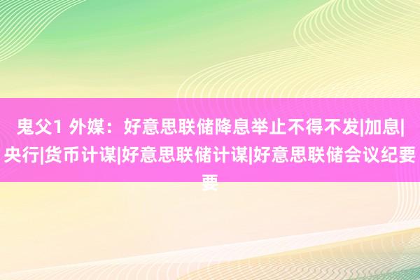 鬼父1 外媒：好意思联储降息举止不得不发|加息|央行|货币计谋|好意思联储计谋|好意思联储会议纪要