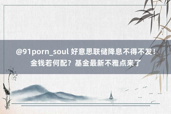 @91porn_soul 好意思联储降息不得不发！金钱若何配？基金最新不雅点来了